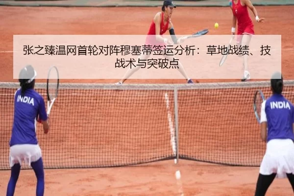 张之臻温网首轮对阵穆塞蒂签运分析：草地战绩、技战术与突破点